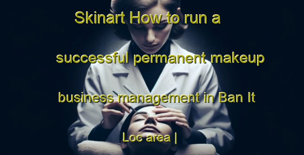 Skinart How to run a successful permanent makeup business management in Ban It Loc area | PermanentmakeupTraining | PermanentmakeupClasses | SkinartTraining-Viet Nam